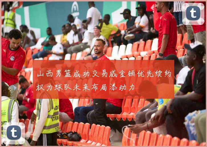 山西男篮成功交易威金顿优先续约权为球队未来布局添动力